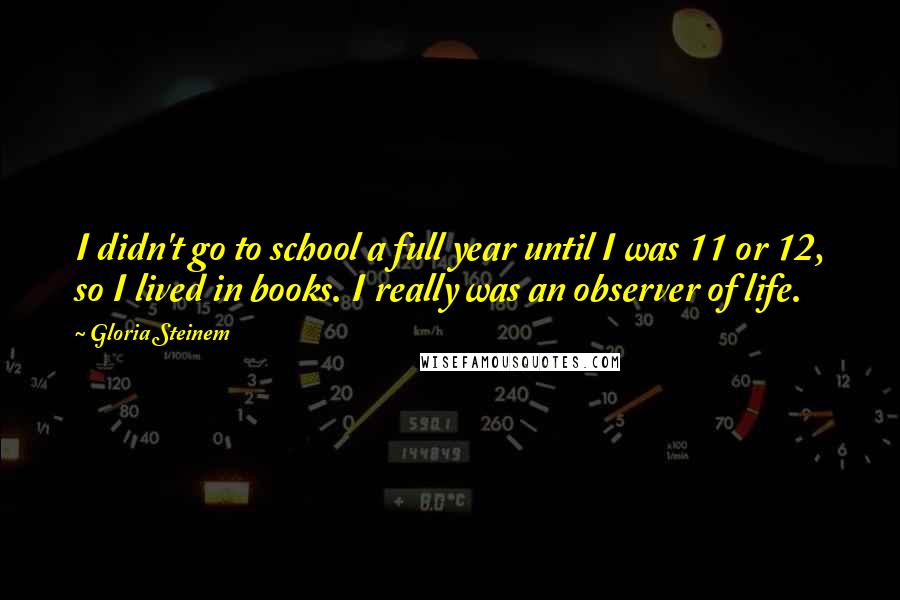 Gloria Steinem Quotes: I didn't go to school a full year until I was 11 or 12, so I lived in books. I really was an observer of life.