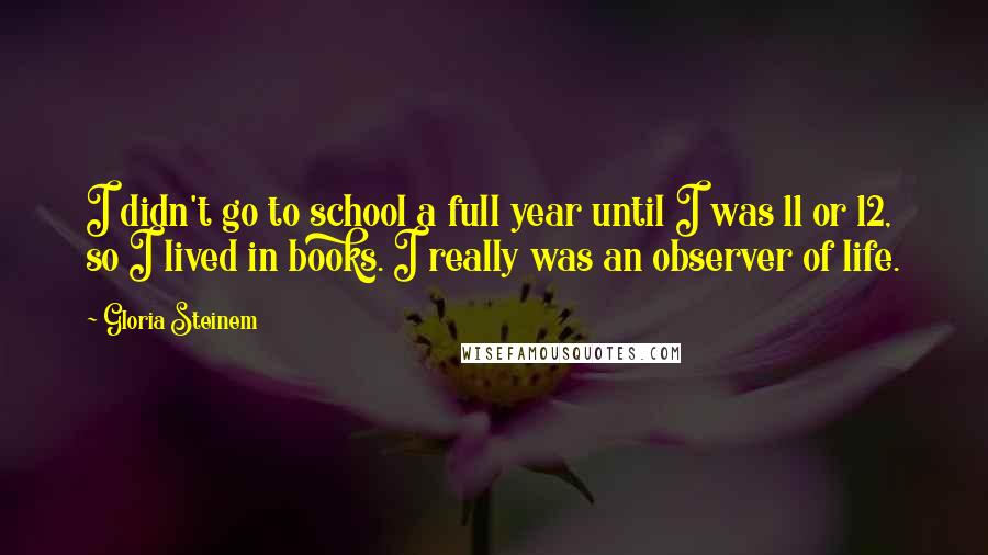 Gloria Steinem Quotes: I didn't go to school a full year until I was 11 or 12, so I lived in books. I really was an observer of life.