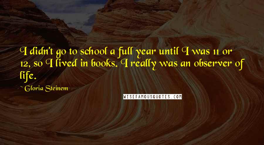Gloria Steinem Quotes: I didn't go to school a full year until I was 11 or 12, so I lived in books. I really was an observer of life.