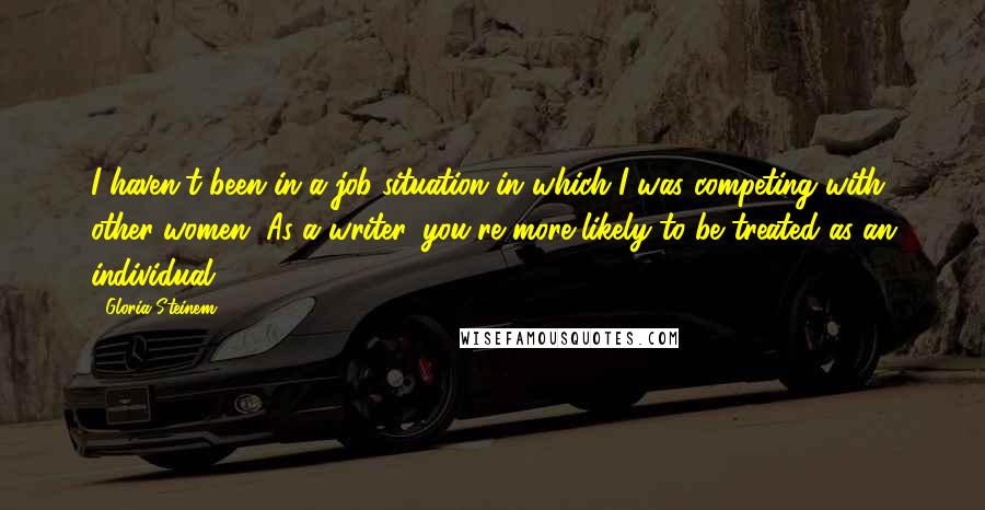 Gloria Steinem Quotes: I haven't been in a job situation in which I was competing with other women. As a writer, you're more likely to be treated as an individual.