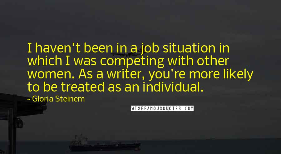 Gloria Steinem Quotes: I haven't been in a job situation in which I was competing with other women. As a writer, you're more likely to be treated as an individual.