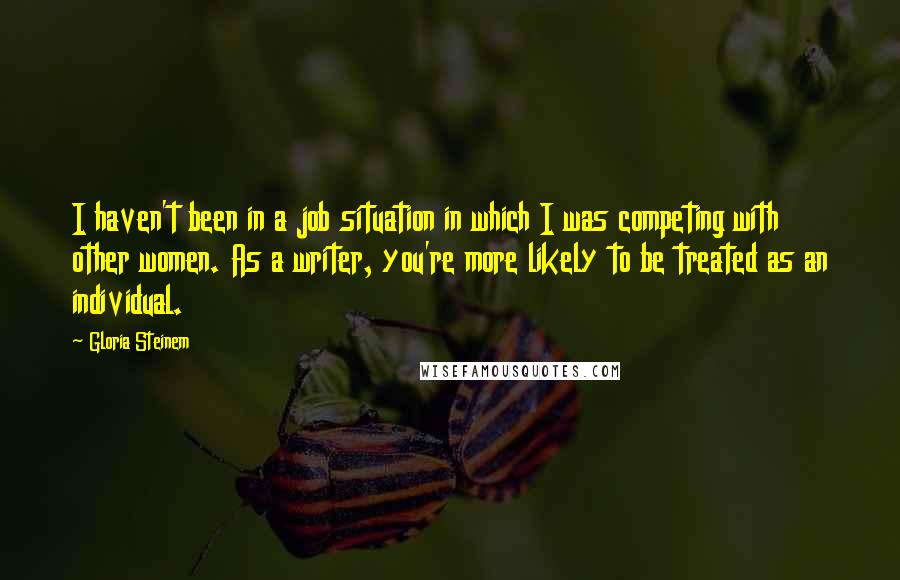 Gloria Steinem Quotes: I haven't been in a job situation in which I was competing with other women. As a writer, you're more likely to be treated as an individual.