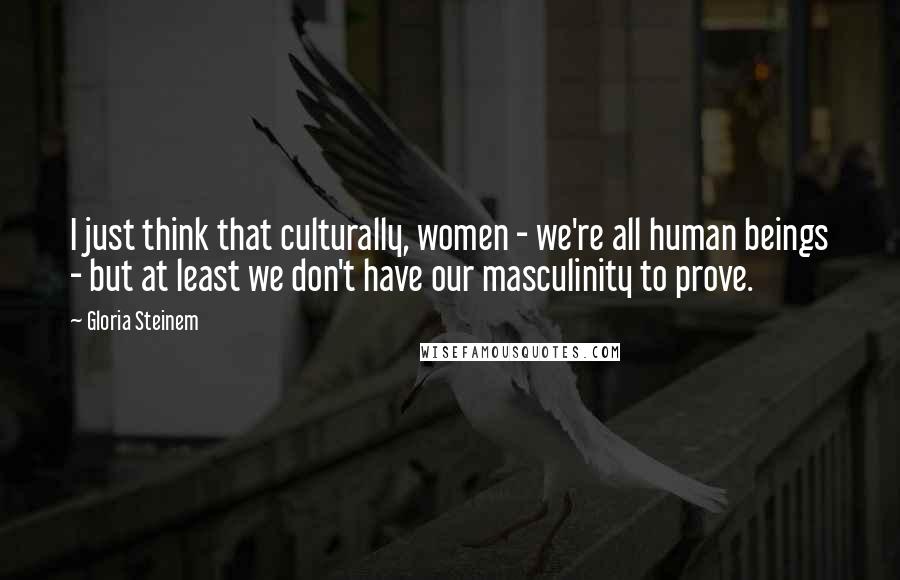 Gloria Steinem Quotes: I just think that culturally, women - we're all human beings - but at least we don't have our masculinity to prove.