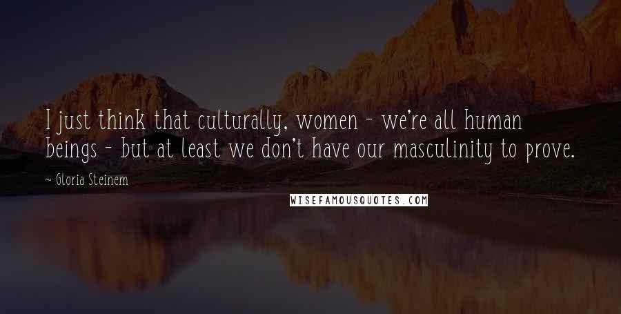 Gloria Steinem Quotes: I just think that culturally, women - we're all human beings - but at least we don't have our masculinity to prove.