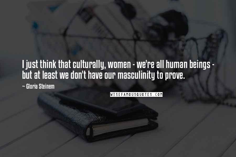 Gloria Steinem Quotes: I just think that culturally, women - we're all human beings - but at least we don't have our masculinity to prove.