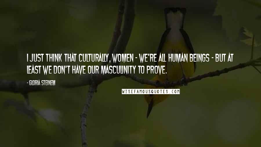 Gloria Steinem Quotes: I just think that culturally, women - we're all human beings - but at least we don't have our masculinity to prove.