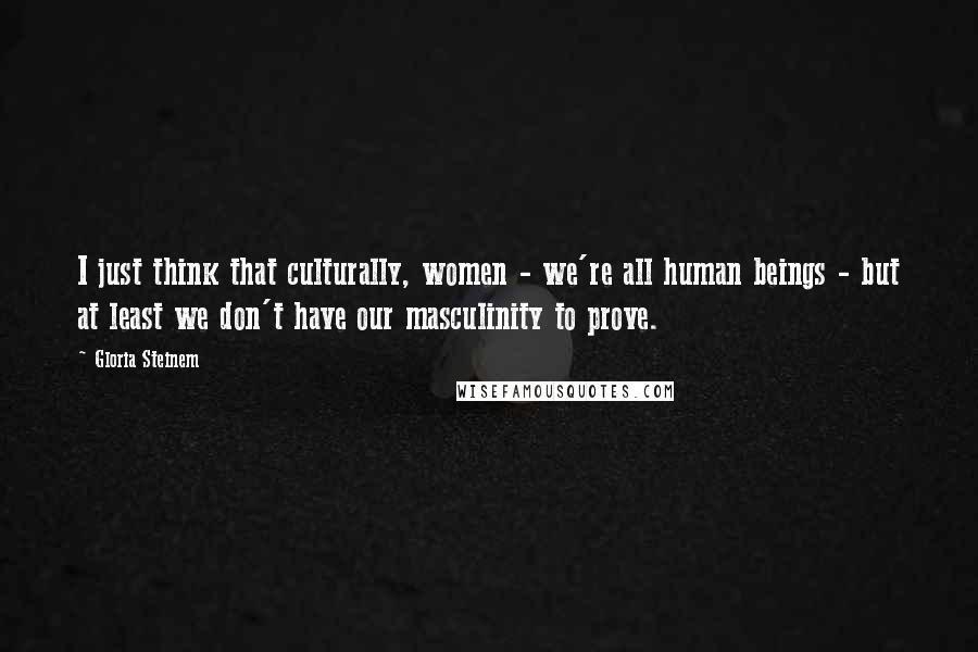 Gloria Steinem Quotes: I just think that culturally, women - we're all human beings - but at least we don't have our masculinity to prove.