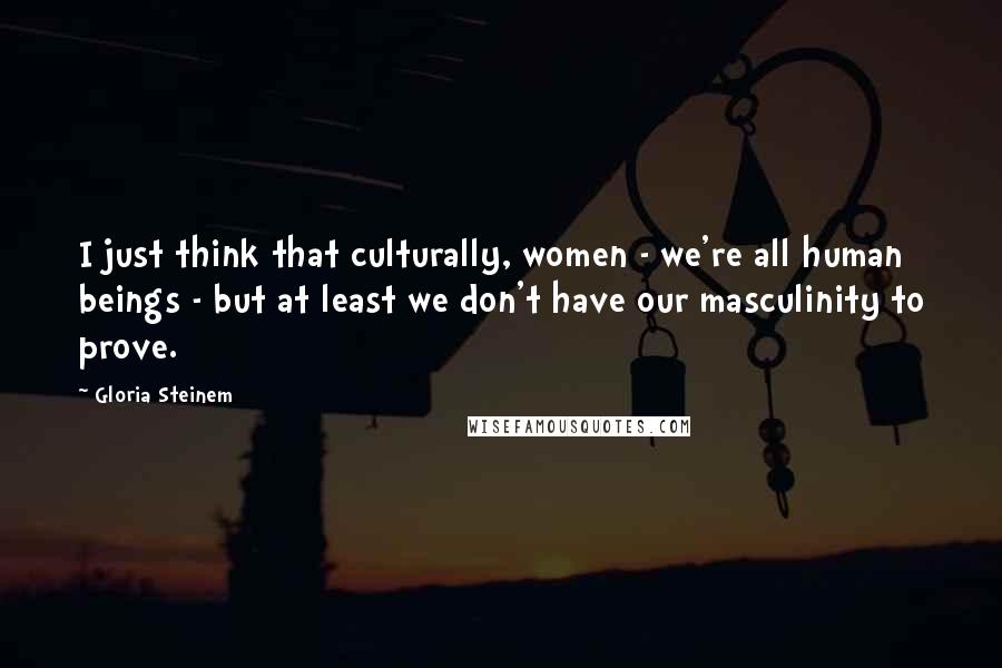 Gloria Steinem Quotes: I just think that culturally, women - we're all human beings - but at least we don't have our masculinity to prove.