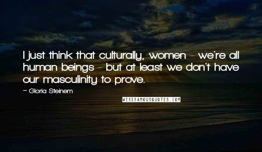 Gloria Steinem Quotes: I just think that culturally, women - we're all human beings - but at least we don't have our masculinity to prove.