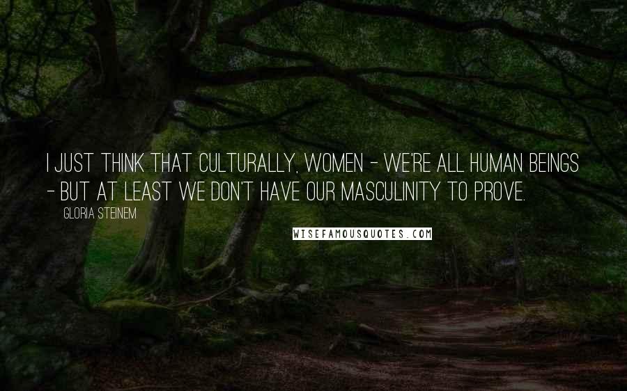 Gloria Steinem Quotes: I just think that culturally, women - we're all human beings - but at least we don't have our masculinity to prove.