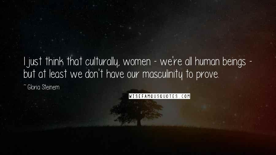 Gloria Steinem Quotes: I just think that culturally, women - we're all human beings - but at least we don't have our masculinity to prove.