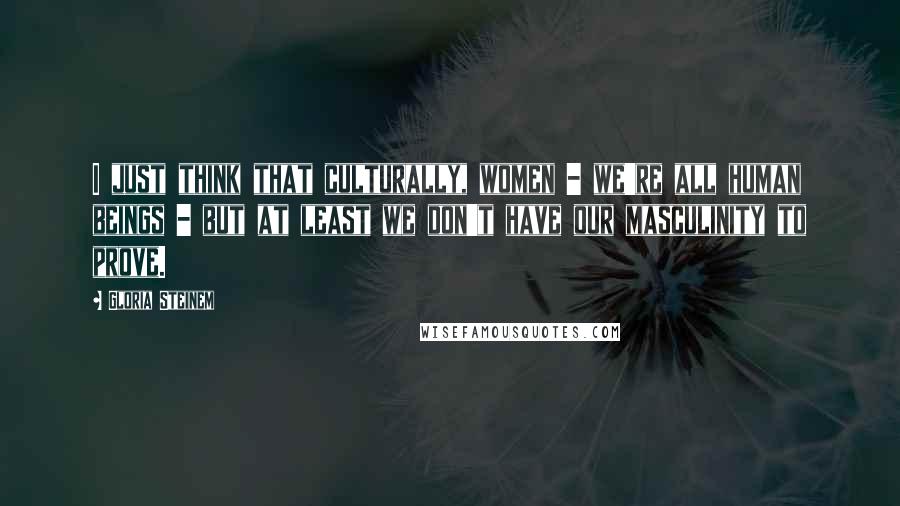 Gloria Steinem Quotes: I just think that culturally, women - we're all human beings - but at least we don't have our masculinity to prove.