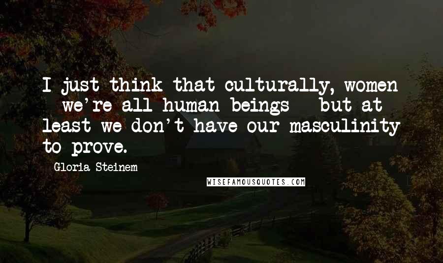 Gloria Steinem Quotes: I just think that culturally, women - we're all human beings - but at least we don't have our masculinity to prove.