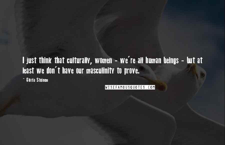 Gloria Steinem Quotes: I just think that culturally, women - we're all human beings - but at least we don't have our masculinity to prove.