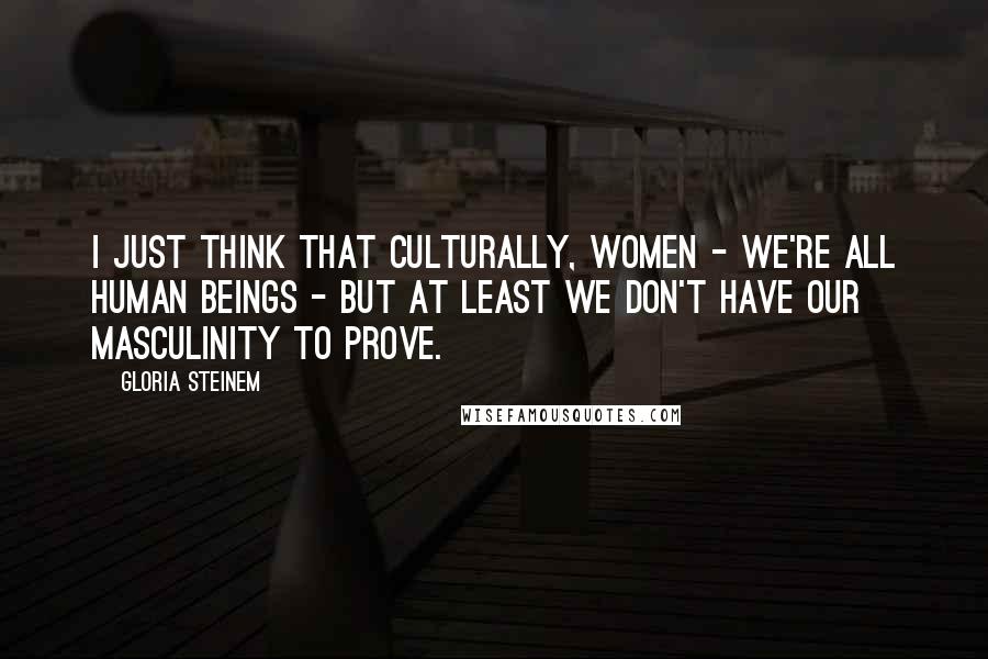 Gloria Steinem Quotes: I just think that culturally, women - we're all human beings - but at least we don't have our masculinity to prove.