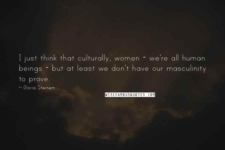 Gloria Steinem Quotes: I just think that culturally, women - we're all human beings - but at least we don't have our masculinity to prove.