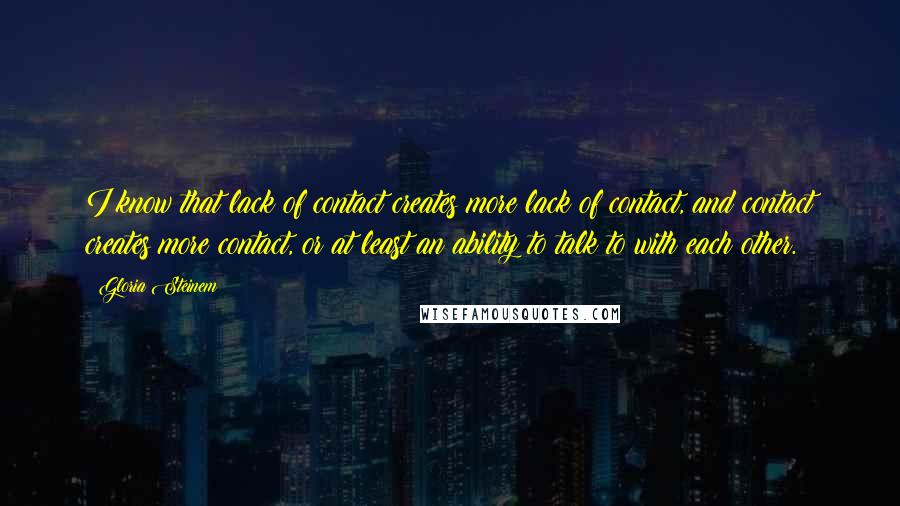 Gloria Steinem Quotes: I know that lack of contact creates more lack of contact, and contact creates more contact, or at least an ability to talk to with each other.