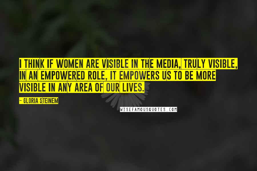 Gloria Steinem Quotes: I think if women are visible in the media, truly visible, in an empowered role, it empowers us to be more visible in any area of our lives.