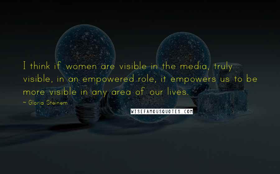 Gloria Steinem Quotes: I think if women are visible in the media, truly visible, in an empowered role, it empowers us to be more visible in any area of our lives.