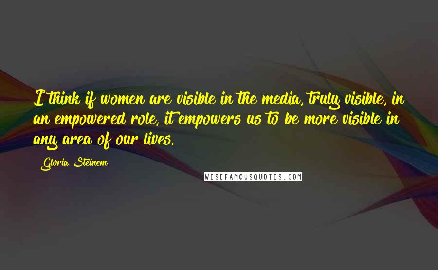 Gloria Steinem Quotes: I think if women are visible in the media, truly visible, in an empowered role, it empowers us to be more visible in any area of our lives.