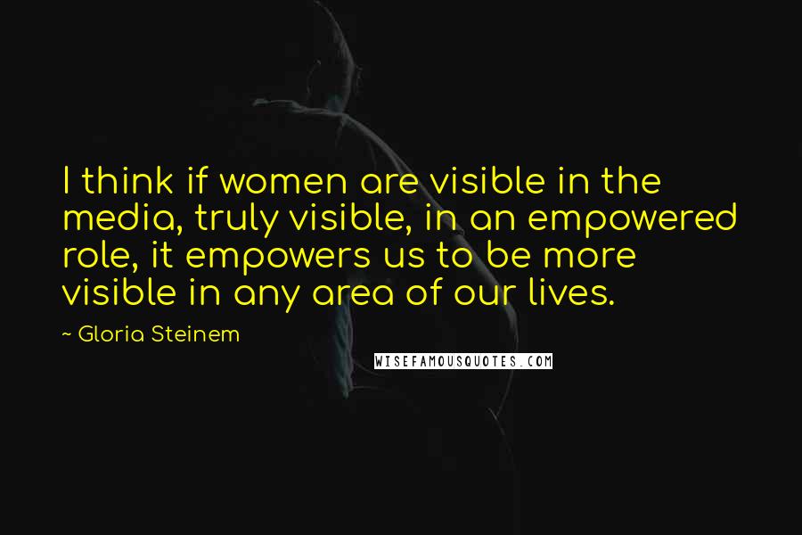 Gloria Steinem Quotes: I think if women are visible in the media, truly visible, in an empowered role, it empowers us to be more visible in any area of our lives.