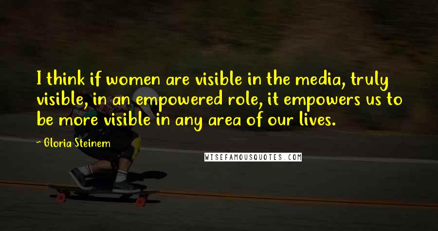 Gloria Steinem Quotes: I think if women are visible in the media, truly visible, in an empowered role, it empowers us to be more visible in any area of our lives.