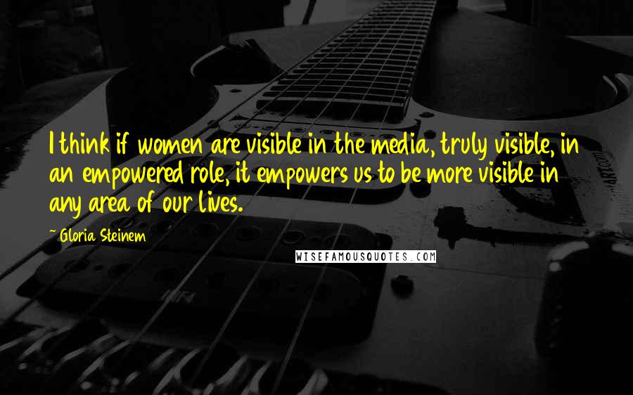 Gloria Steinem Quotes: I think if women are visible in the media, truly visible, in an empowered role, it empowers us to be more visible in any area of our lives.