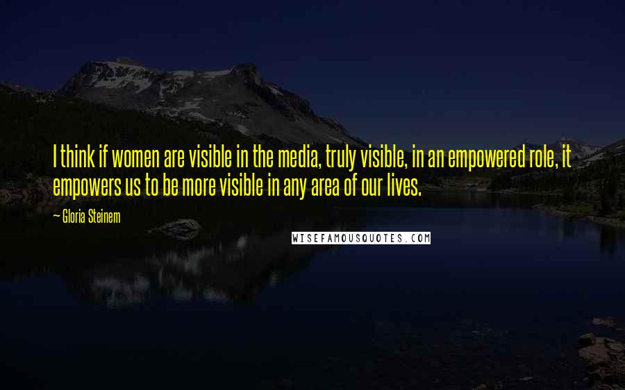 Gloria Steinem Quotes: I think if women are visible in the media, truly visible, in an empowered role, it empowers us to be more visible in any area of our lives.