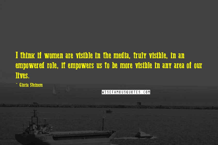 Gloria Steinem Quotes: I think if women are visible in the media, truly visible, in an empowered role, it empowers us to be more visible in any area of our lives.