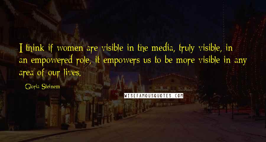 Gloria Steinem Quotes: I think if women are visible in the media, truly visible, in an empowered role, it empowers us to be more visible in any area of our lives.