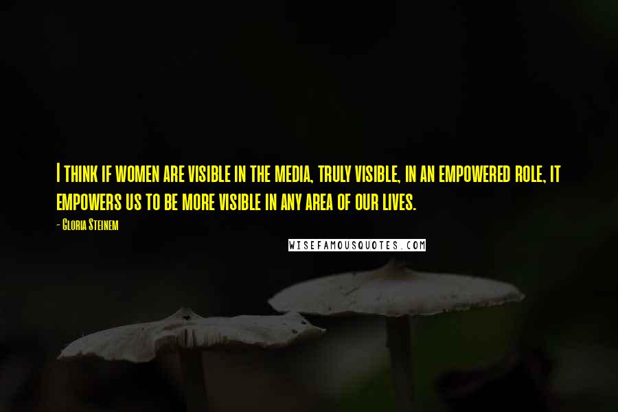 Gloria Steinem Quotes: I think if women are visible in the media, truly visible, in an empowered role, it empowers us to be more visible in any area of our lives.