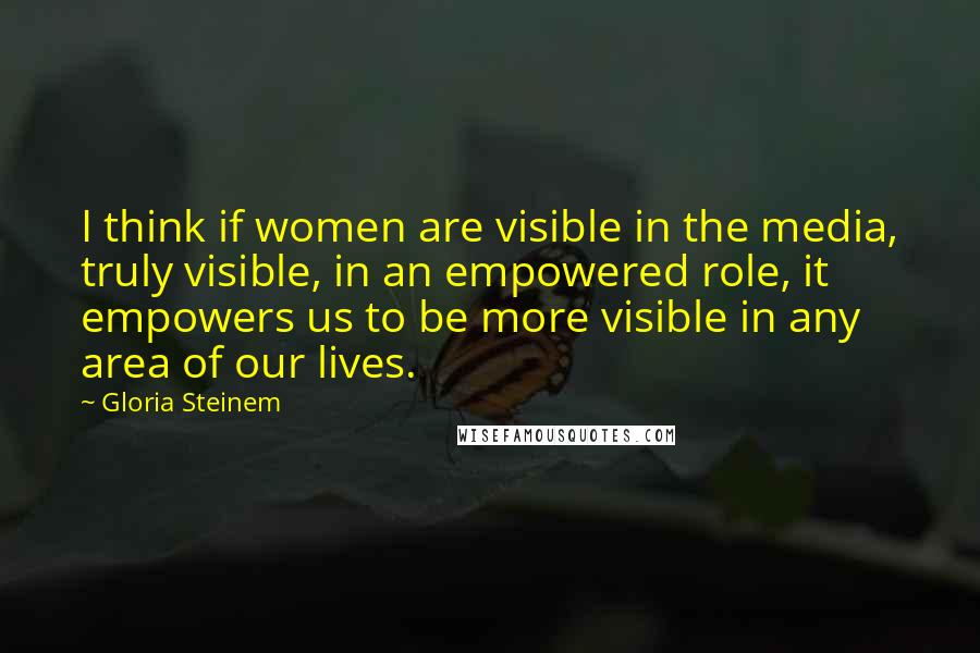 Gloria Steinem Quotes: I think if women are visible in the media, truly visible, in an empowered role, it empowers us to be more visible in any area of our lives.