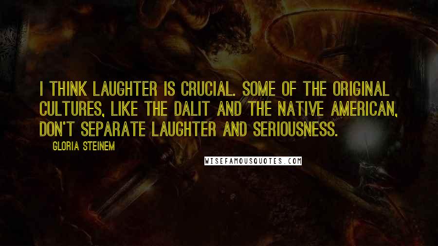 Gloria Steinem Quotes: I think laughter is crucial. Some of the original cultures, like the Dalit and the Native American, don't separate laughter and seriousness.