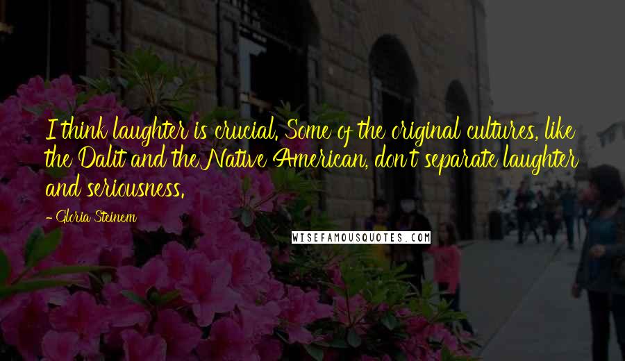 Gloria Steinem Quotes: I think laughter is crucial. Some of the original cultures, like the Dalit and the Native American, don't separate laughter and seriousness.