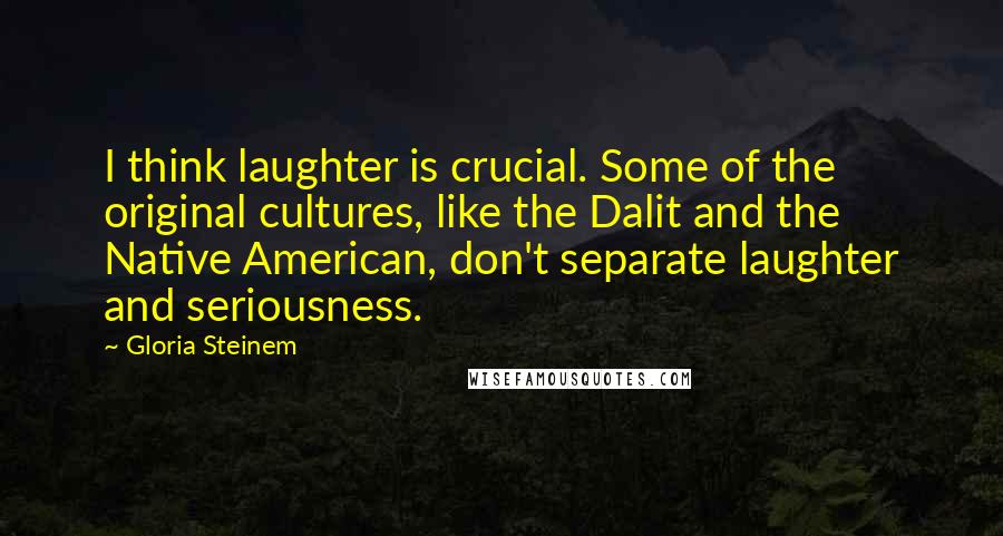 Gloria Steinem Quotes: I think laughter is crucial. Some of the original cultures, like the Dalit and the Native American, don't separate laughter and seriousness.