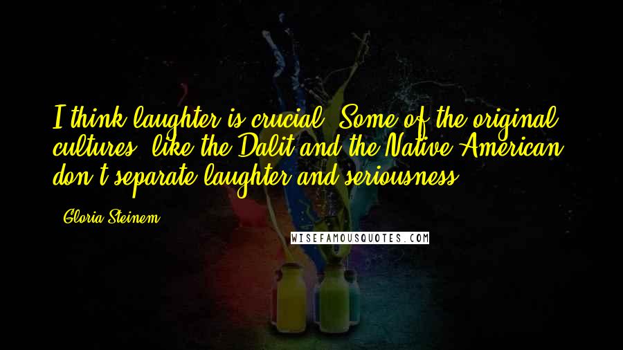 Gloria Steinem Quotes: I think laughter is crucial. Some of the original cultures, like the Dalit and the Native American, don't separate laughter and seriousness.