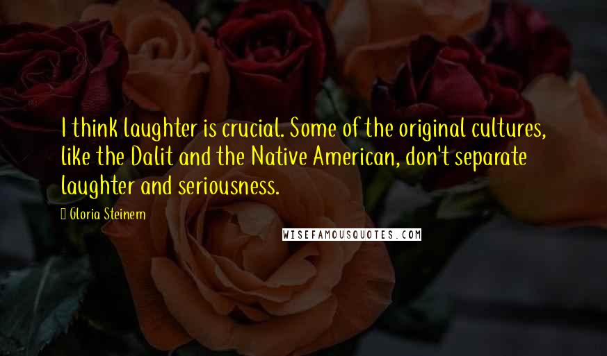 Gloria Steinem Quotes: I think laughter is crucial. Some of the original cultures, like the Dalit and the Native American, don't separate laughter and seriousness.