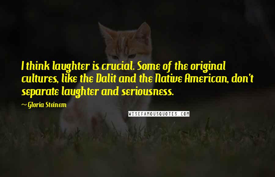 Gloria Steinem Quotes: I think laughter is crucial. Some of the original cultures, like the Dalit and the Native American, don't separate laughter and seriousness.