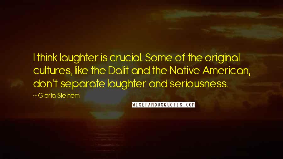 Gloria Steinem Quotes: I think laughter is crucial. Some of the original cultures, like the Dalit and the Native American, don't separate laughter and seriousness.