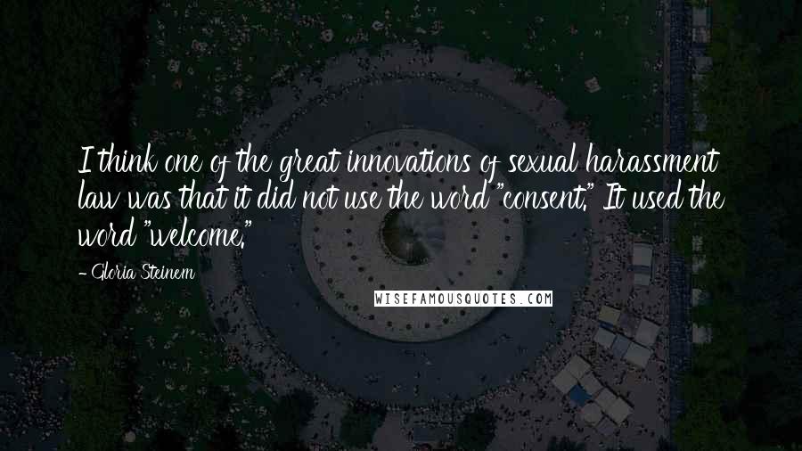 Gloria Steinem Quotes: I think one of the great innovations of sexual harassment law was that it did not use the word "consent." It used the word "welcome."