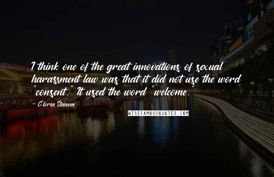 Gloria Steinem Quotes: I think one of the great innovations of sexual harassment law was that it did not use the word "consent." It used the word "welcome."