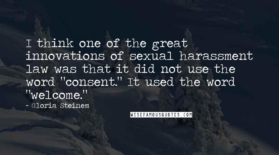Gloria Steinem Quotes: I think one of the great innovations of sexual harassment law was that it did not use the word "consent." It used the word "welcome."
