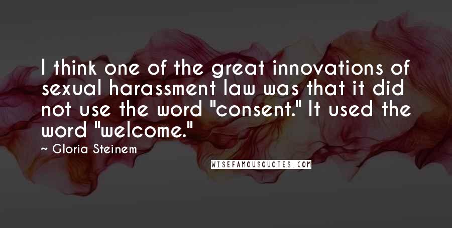 Gloria Steinem Quotes: I think one of the great innovations of sexual harassment law was that it did not use the word "consent." It used the word "welcome."