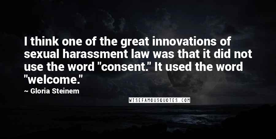 Gloria Steinem Quotes: I think one of the great innovations of sexual harassment law was that it did not use the word "consent." It used the word "welcome."