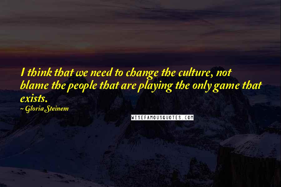 Gloria Steinem Quotes: I think that we need to change the culture, not blame the people that are playing the only game that exists.