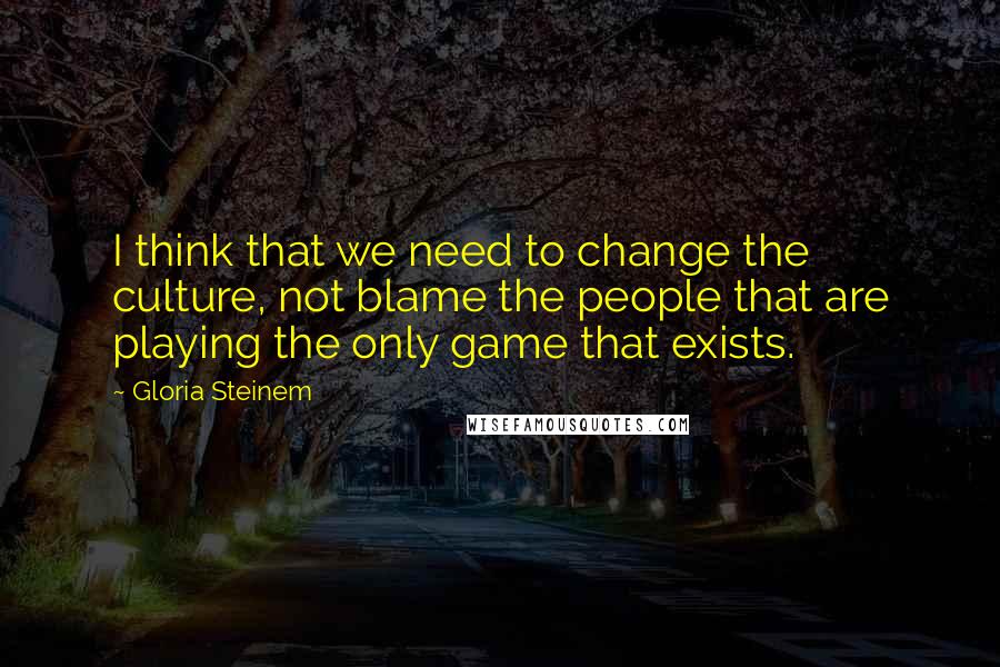 Gloria Steinem Quotes: I think that we need to change the culture, not blame the people that are playing the only game that exists.