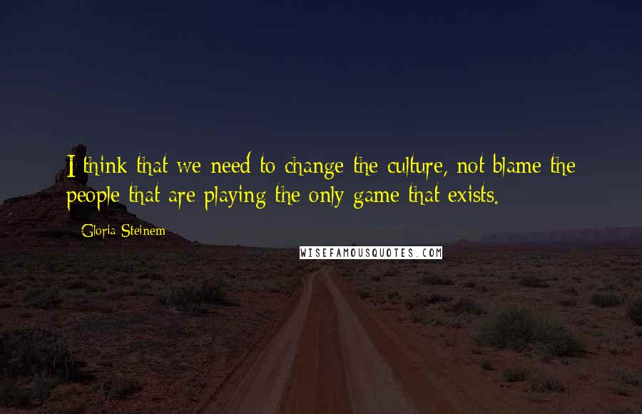 Gloria Steinem Quotes: I think that we need to change the culture, not blame the people that are playing the only game that exists.