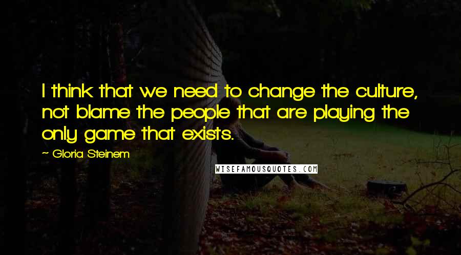 Gloria Steinem Quotes: I think that we need to change the culture, not blame the people that are playing the only game that exists.