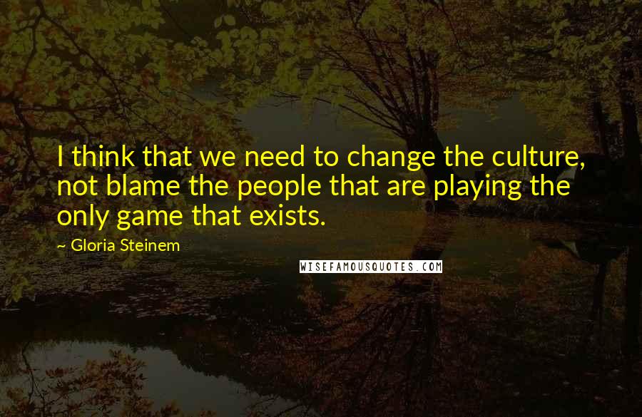 Gloria Steinem Quotes: I think that we need to change the culture, not blame the people that are playing the only game that exists.