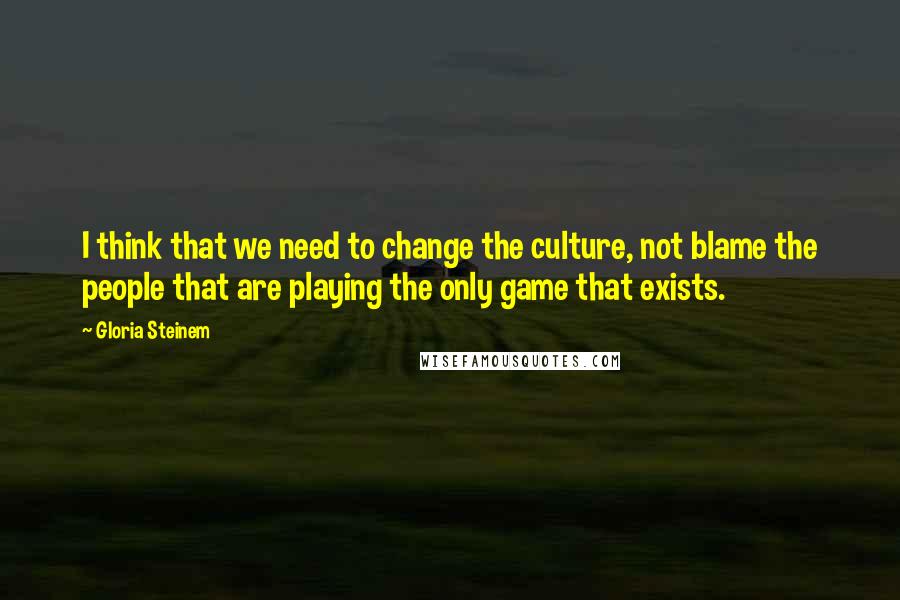 Gloria Steinem Quotes: I think that we need to change the culture, not blame the people that are playing the only game that exists.